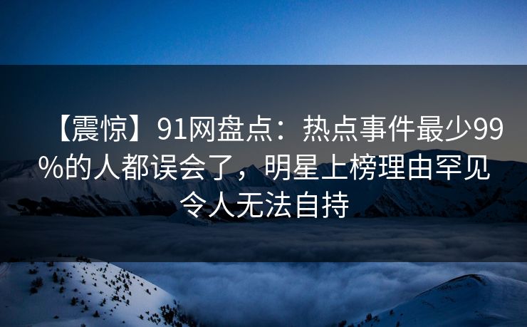 【震惊】91网盘点：热点事件最少99%的人都误会了，明星上榜理由罕见令人无法自持