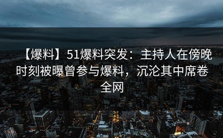 【爆料】51爆料突发：主持人在傍晚时刻被曝曾参与爆料，沉沦其中席卷全网