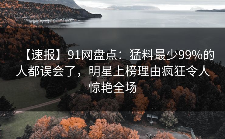 【速报】91网盘点：猛料最少99%的人都误会了，明星上榜理由疯狂令人惊艳全场