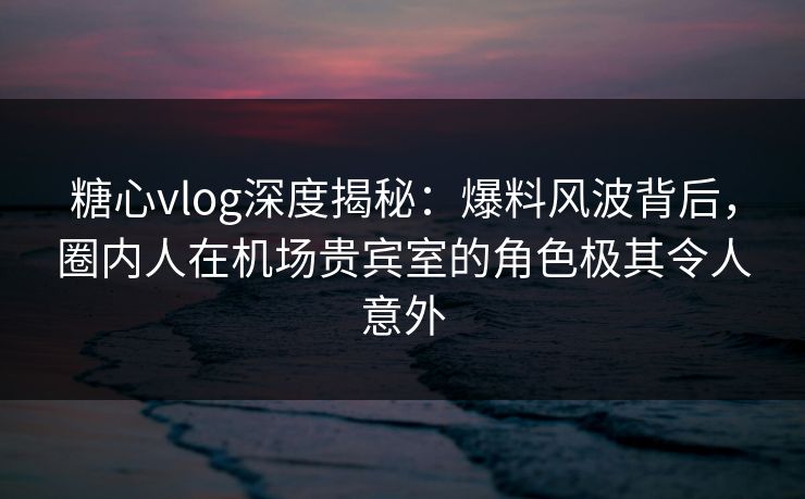 糖心vlog深度揭秘：爆料风波背后，圈内人在机场贵宾室的角色极其令人意外