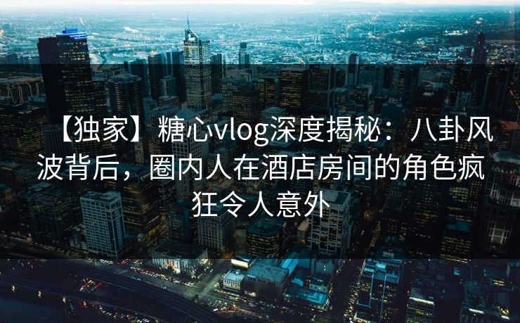 【独家】糖心vlog深度揭秘：八卦风波背后，圈内人在酒店房间的角色疯狂令人意外
