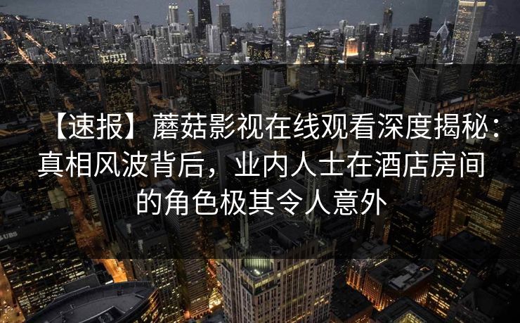 【速报】蘑菇影视在线观看深度揭秘：真相风波背后，业内人士在酒店房间的角色极其令人意外