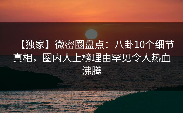 【独家】微密圈盘点：八卦10个细节真相，圈内人上榜理由罕见令人热血沸腾