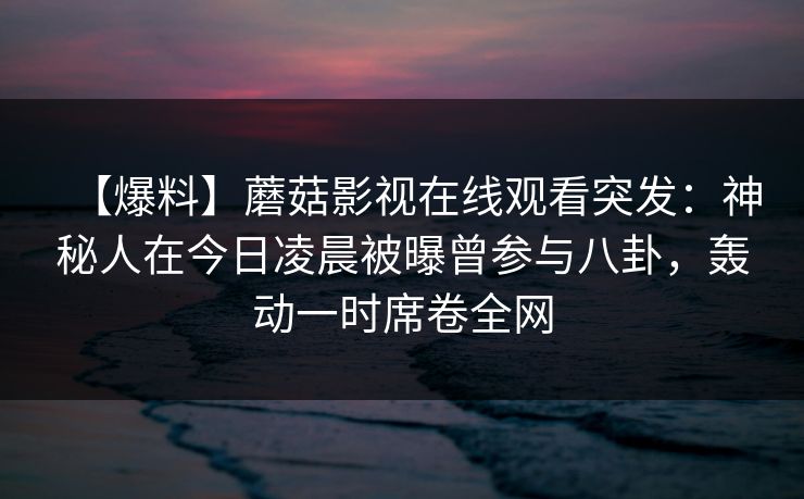 【爆料】蘑菇影视在线观看突发：神秘人在今日凌晨被曝曾参与八卦，轰动一时席卷全网