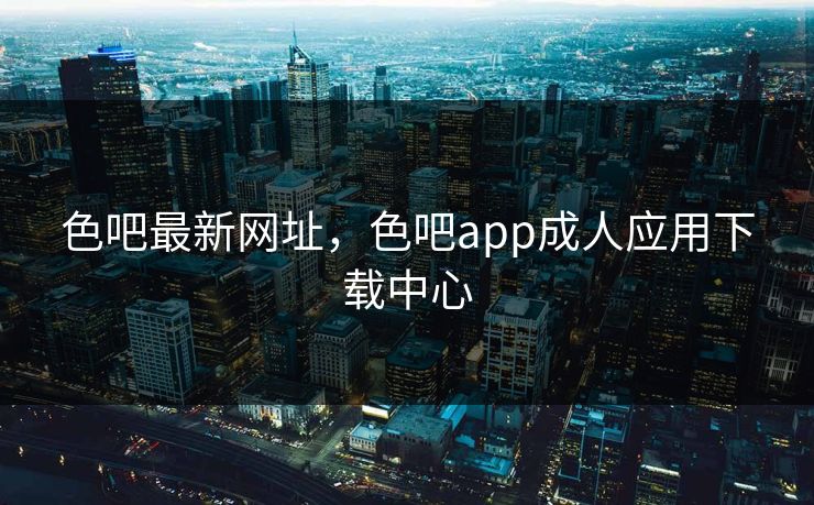 色吧最新网址，色吧app成人应用下载中心