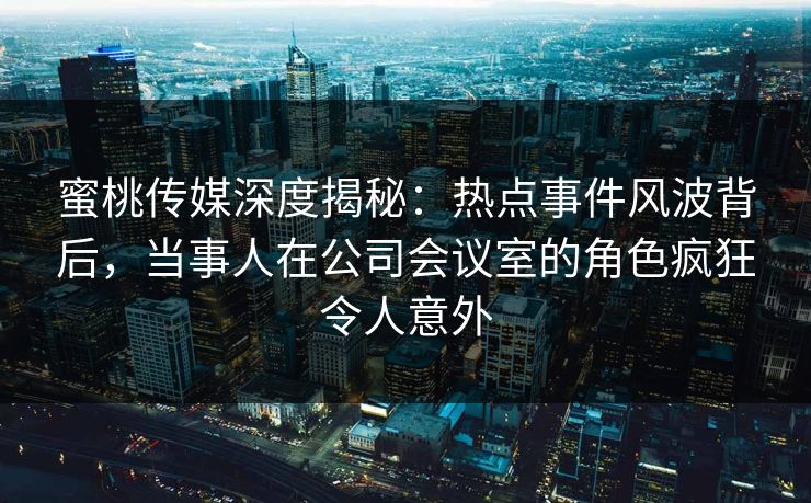 蜜桃传媒深度揭秘:热点事件风波背后,当事人在公司会议室的角色疯狂令人意外 蜜桃传媒深度揭秘:热点事件风波背后,当事人在公司会议室的角色疯狂令人意外