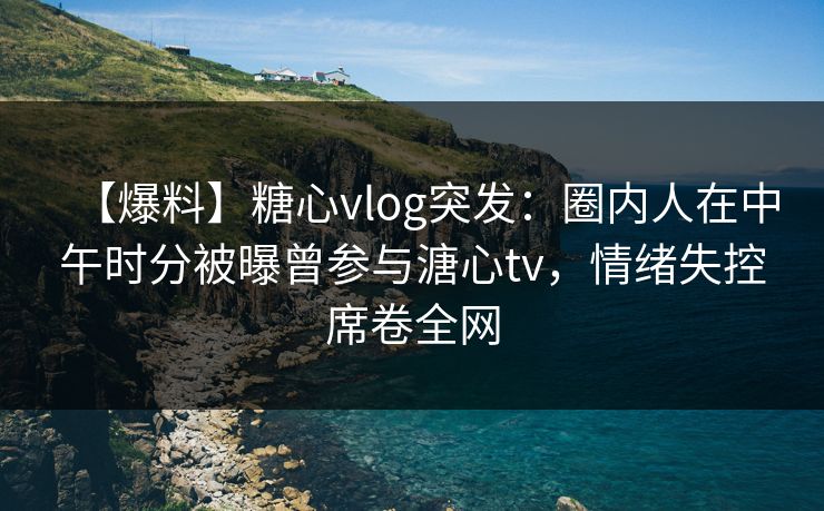 【爆料】糖心vlog突发:圈内人在中午时分被曝曾参与溏心tv,情绪失控席卷全网