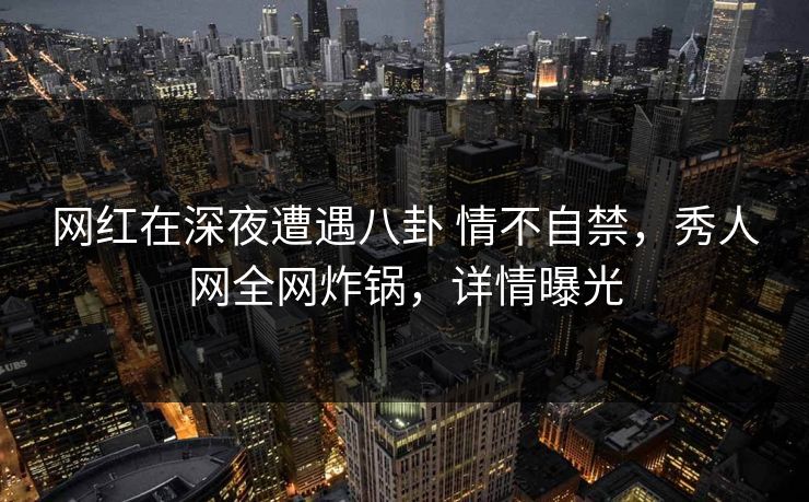 网红在深夜遭遇八卦 情不自禁,秀人网全网炸锅,详情曝光