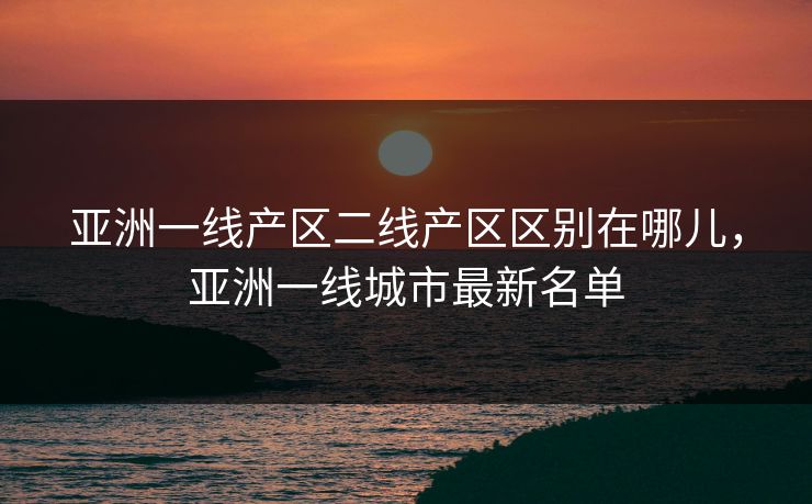 亚洲一线产区二线产区区别在哪儿,亚洲一线城市最新名单 亚洲一线产区二线产区区别在哪儿,亚洲一线城市最新名单