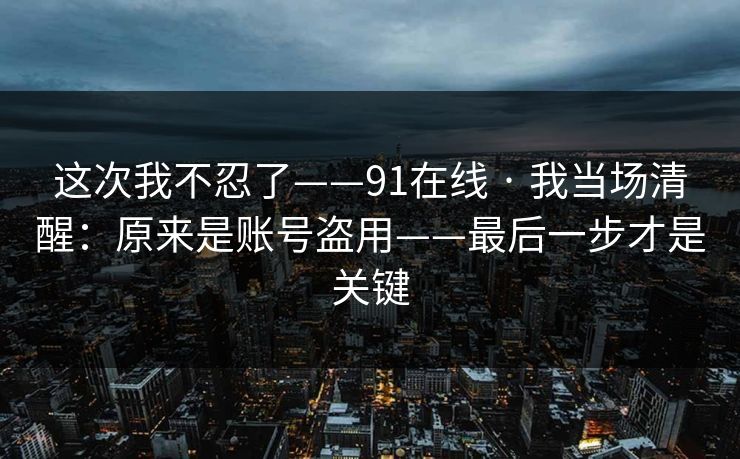 这次我不忍了——91在线 · 我当场清醒：原来是账号盗用——最后一步才是关键