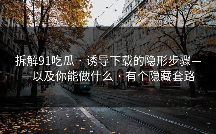 拆解91吃瓜 · 诱导下载的隐形步骤——以及你能做什么 · 有个隐藏套路