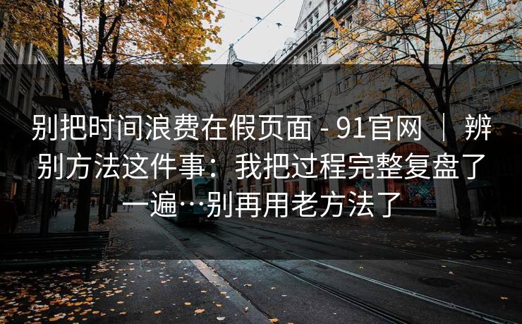 别把时间浪费在假页面 - 91官网 ｜ 辨别方法这件事：我把过程完整复盘了一遍…别再用老方法了