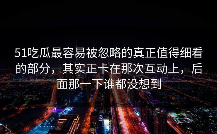 51吃瓜最容易被忽略的真正值得细看的部分，其实正卡在那次互动上，后面那一下谁都没想到