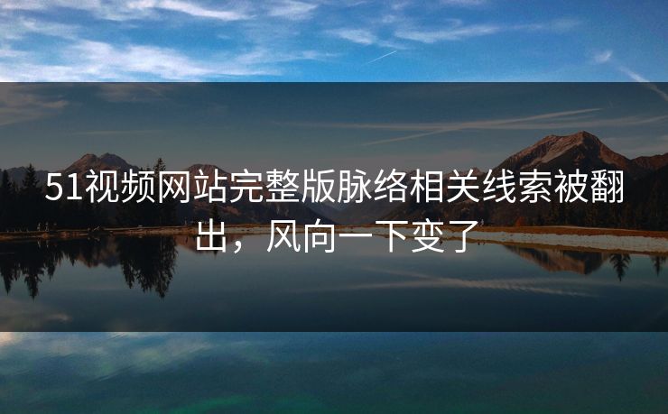 51视频网站完整版脉络相关线索被翻出，风向一下变了