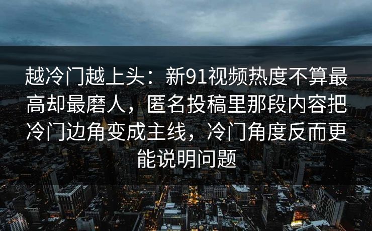 越冷门越上头：新91视频热度不算最高却最磨人，匿名投稿里那段内容把冷门边角变成主线，冷门角度反而更能说明问题